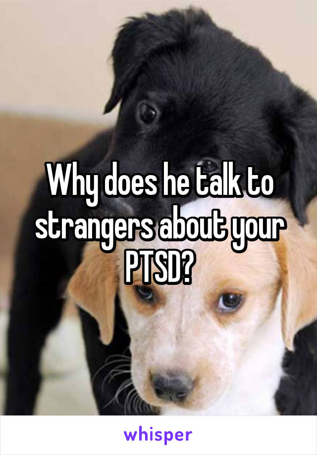 Why does he talk to strangers about your PTSD?