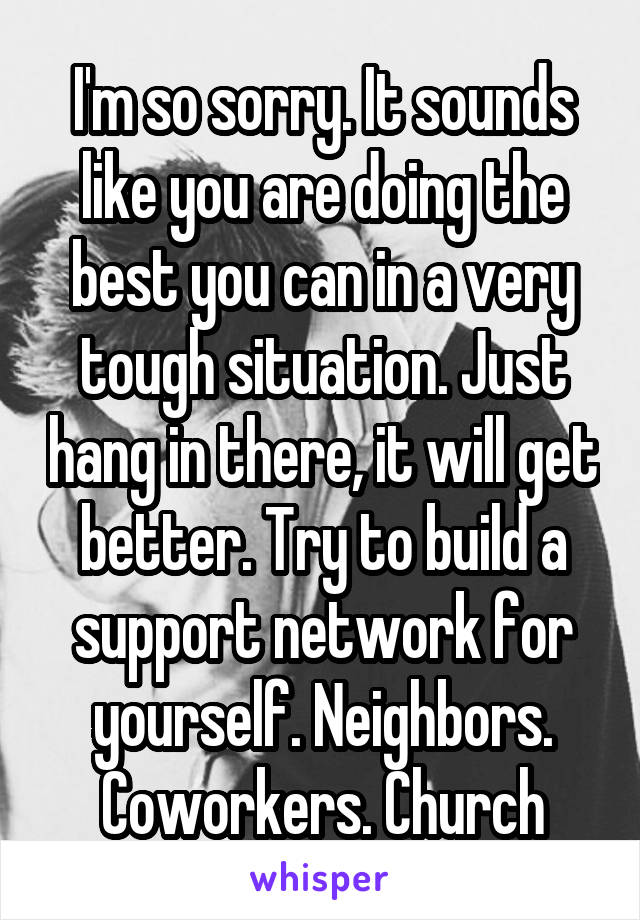 I'm so sorry. It sounds like you are doing the best you can in a very tough situation. Just hang in there, it will get better. Try to build a support network for yourself. Neighbors. Coworkers. Church