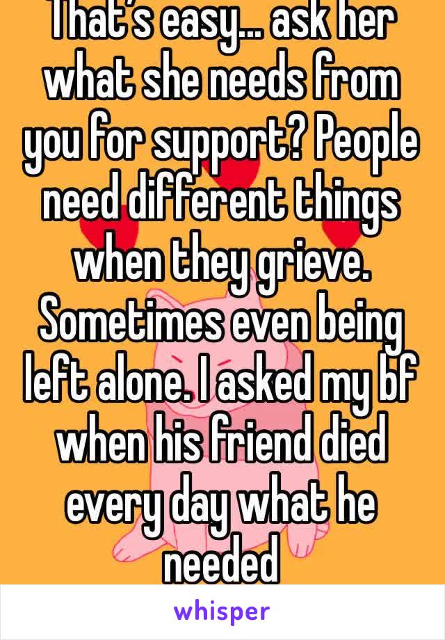 That’s easy... ask her what she needs from you for support? People need different things when they grieve. Sometimes even being left alone. I asked my bf when his friend died every day what he needed