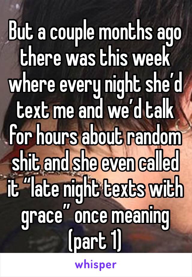 But a couple months ago there was this week where every night she’d text me and we’d talk for hours about random shit and she even called it “late night texts with grace” once meaning (part 1)