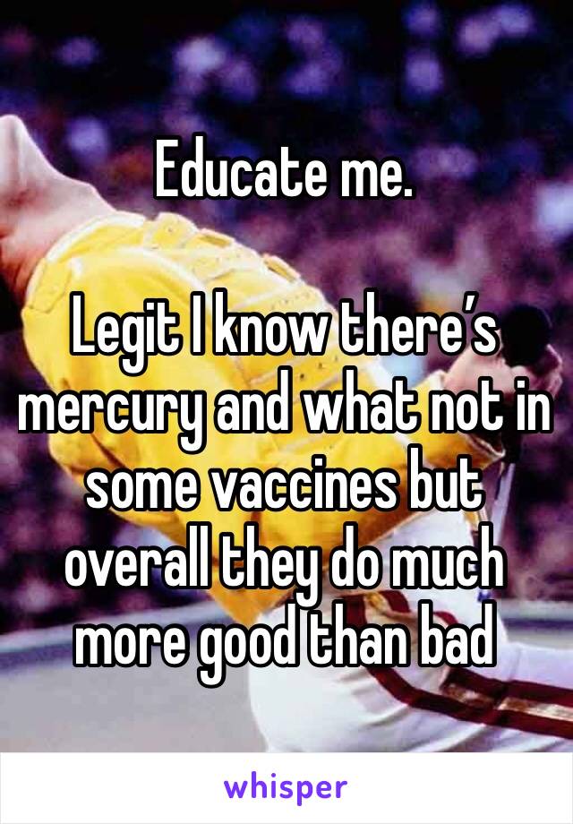 Educate me.

Legit I know there’s mercury and what not in some vaccines but overall they do much more good than bad 