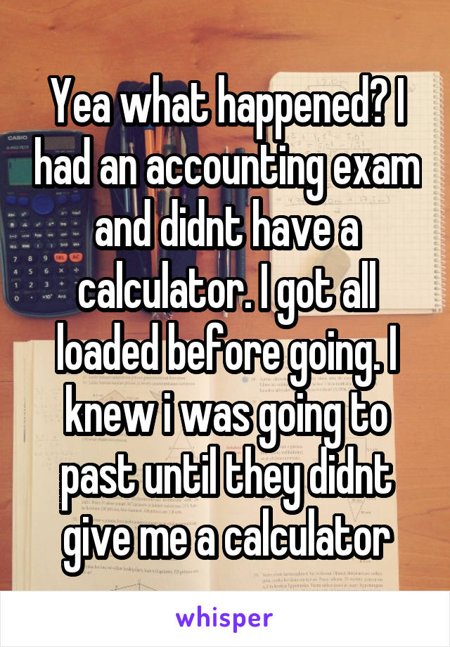 Yea what happened? I had an accounting exam and didnt have a calculator. I got all loaded before going. I knew i was going to past until they didnt give me a calculator