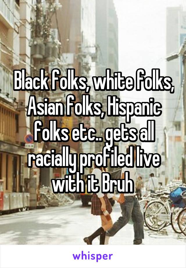 Black folks, white folks, Asian folks, Hispanic folks etc.. gets all racially profiled live with it Bruh 