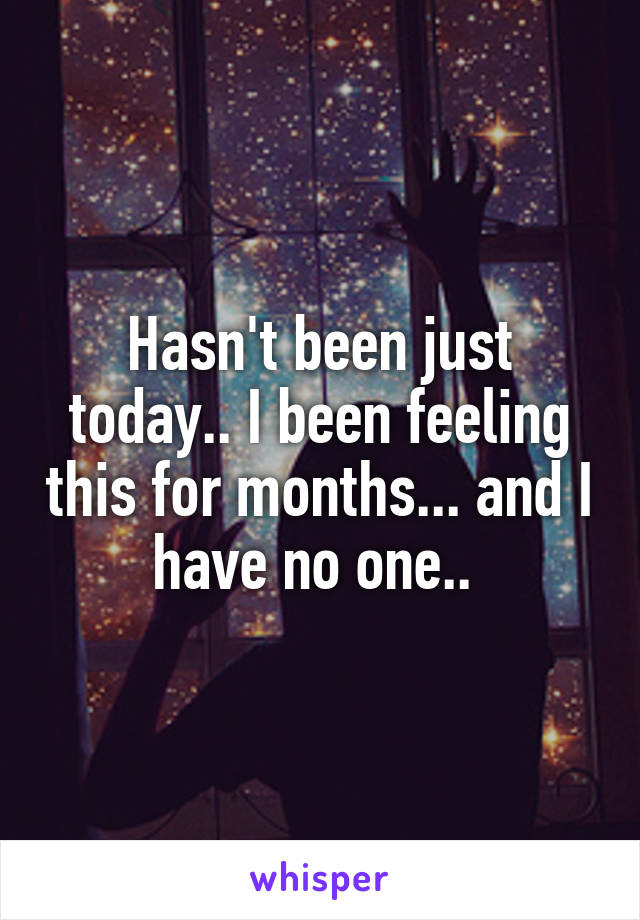 Hasn't been just today.. I been feeling this for months... and I have no one.. 