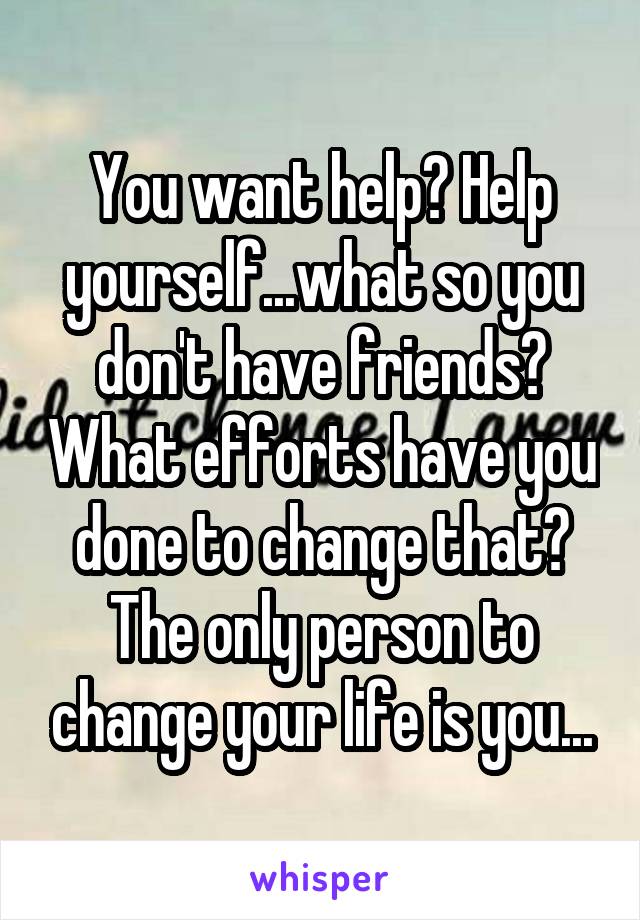 You want help? Help yourself...what so you don't have friends? What efforts have you done to change that? The only person to change your life is you...