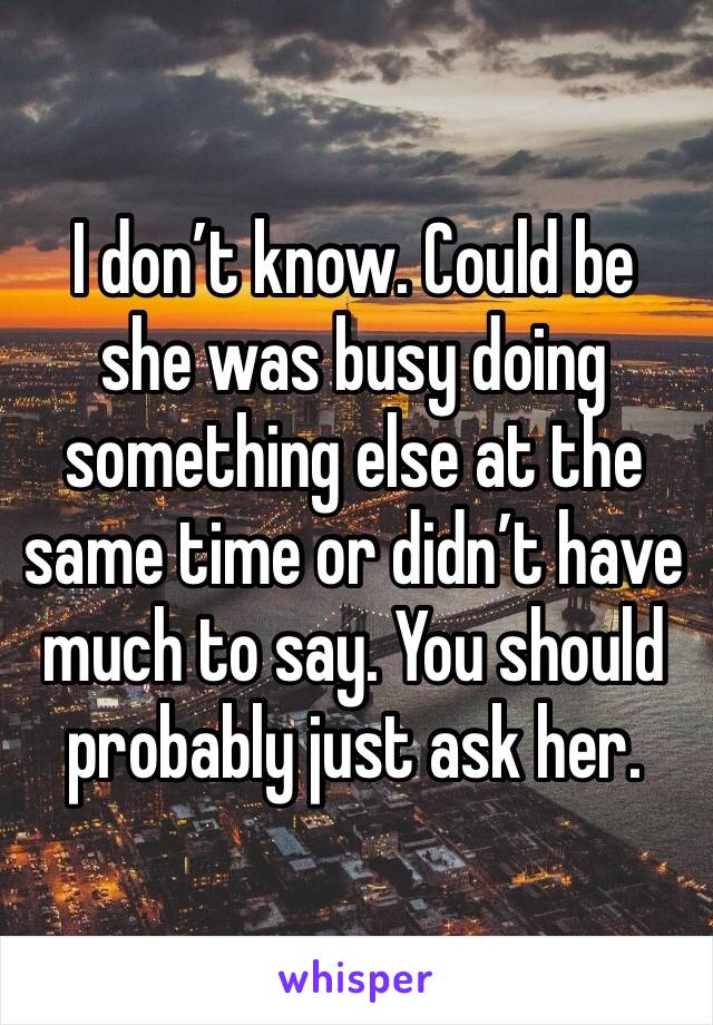 I don’t know. Could be she was busy doing something else at the same time or didn’t have much to say. You should probably just ask her. 