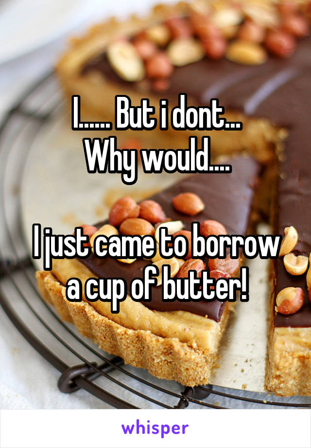 I...... But i dont...
Why would....

I just came to borrow a cup of butter!
