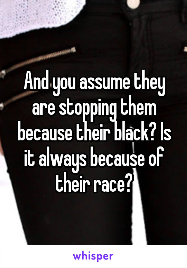 And you assume they are stopping them because their black? Is it always because of their race?