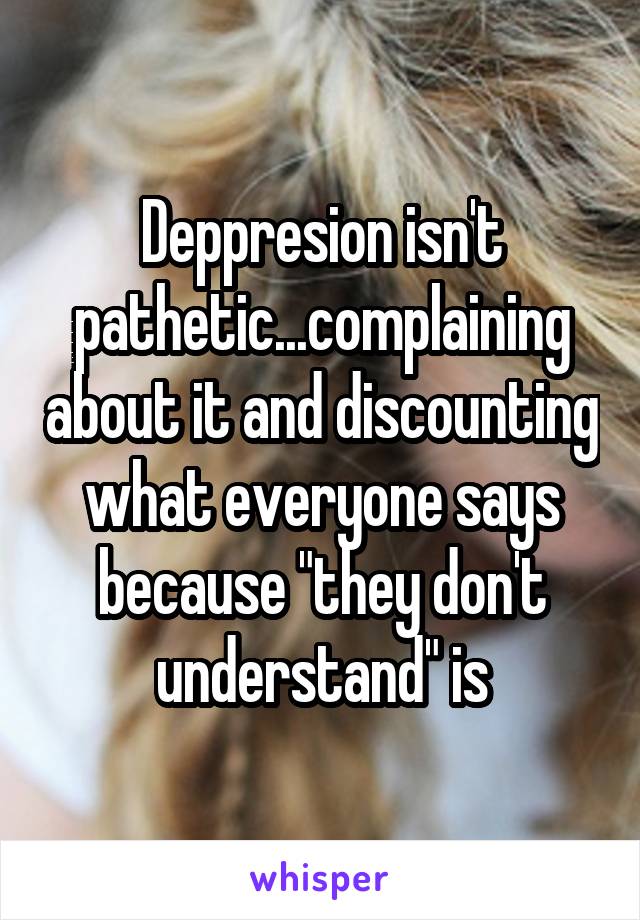 Deppresion isn't pathetic...complaining about it and discounting what everyone says because "they don't understand" is