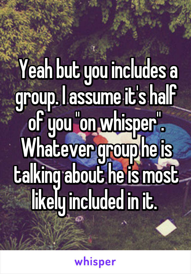  Yeah but you includes a group. I assume it's half of you "on whisper". Whatever group he is talking about he is most likely included in it. 