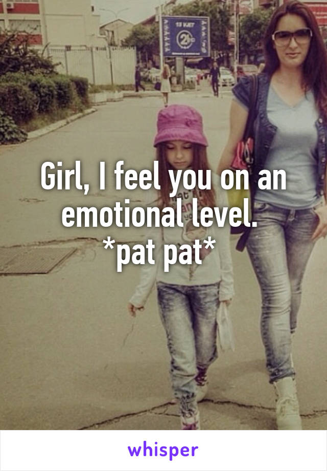 Girl, I feel you on an emotional level. 
*pat pat* 
