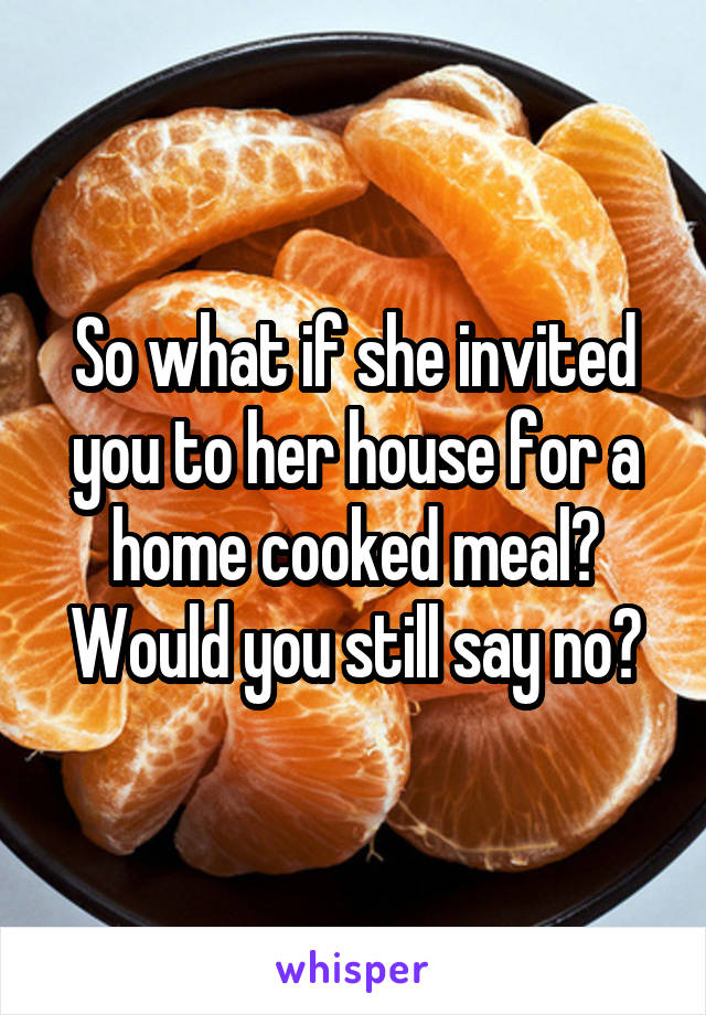 So what if she invited you to her house for a home cooked meal?
Would you still say no?