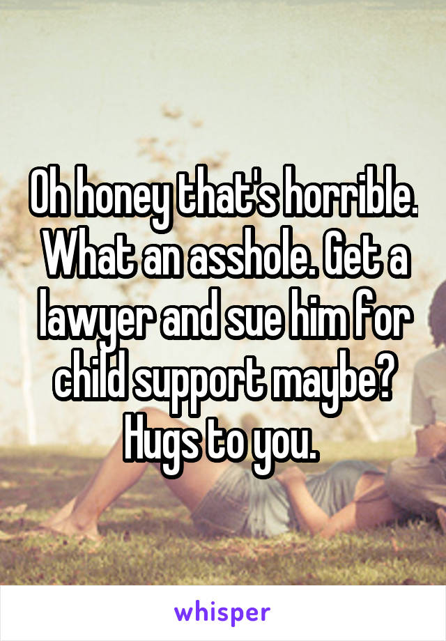 Oh honey that's horrible. What an asshole. Get a lawyer and sue him for child support maybe? Hugs to you. 