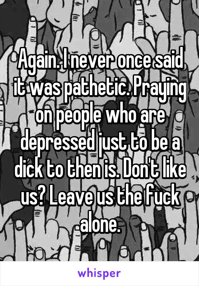 Again. I never once said it was pathetic. Praying on people who are depressed just to be a dick to then is. Don't like us? Leave us the fuck alone.