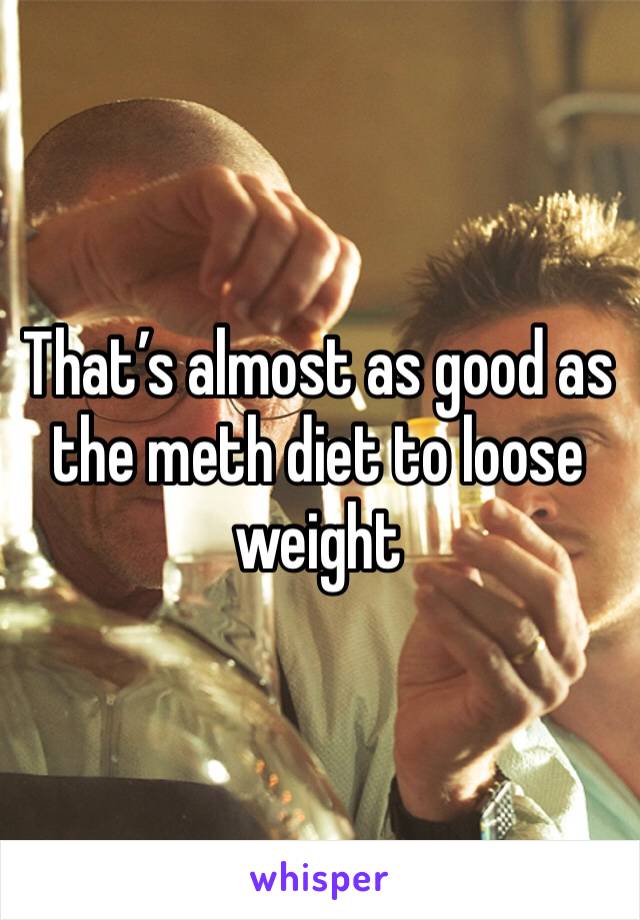 That’s almost as good as the meth diet to loose weight 