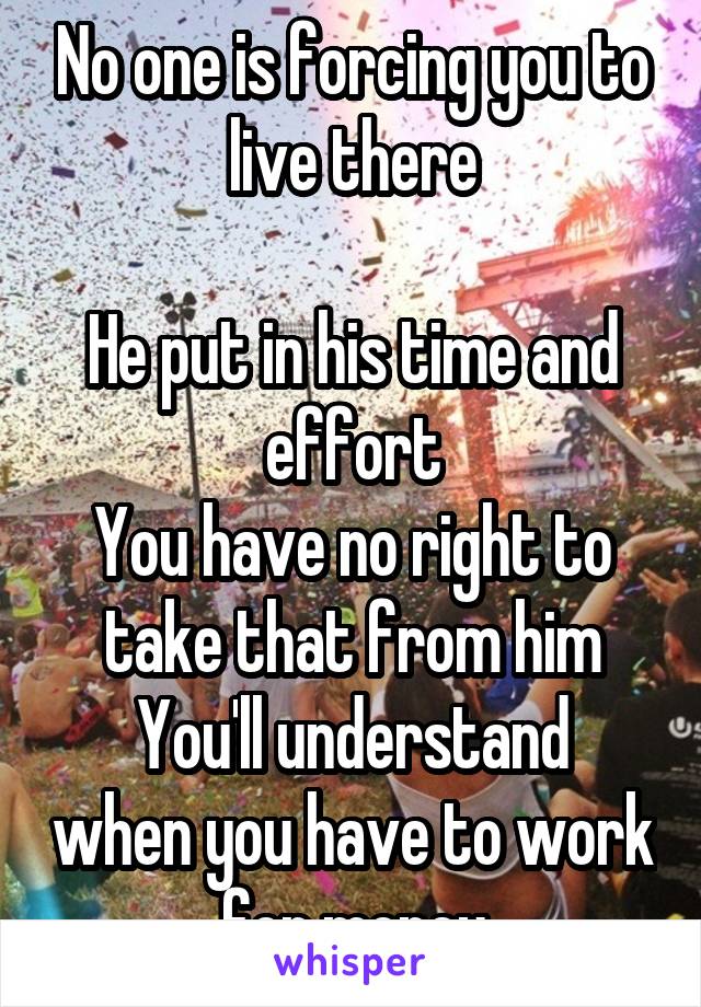 No one is forcing you to live there

He put in his time and effort
You have no right to take that from him
You'll understand when you have to work for money