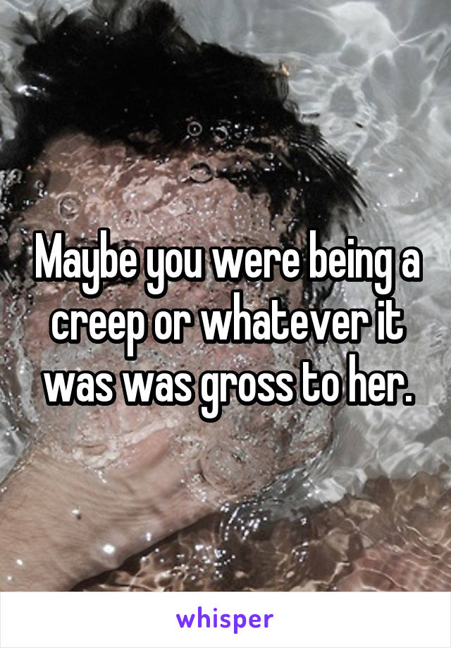 Maybe you were being a creep or whatever it was was gross to her.