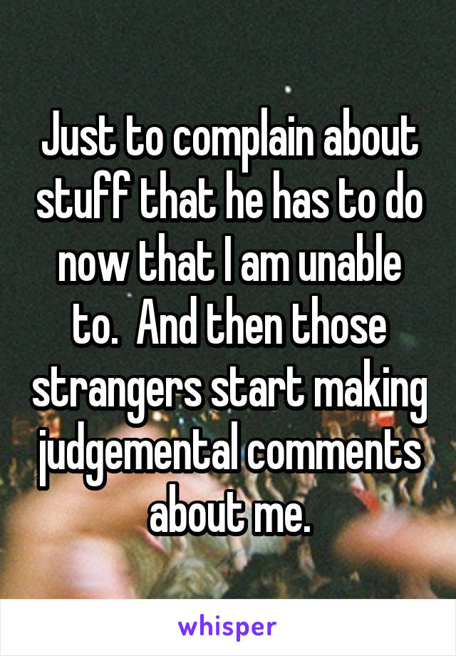 Just to complain about stuff that he has to do now that I am unable to.  And then those strangers start making judgemental comments about me.