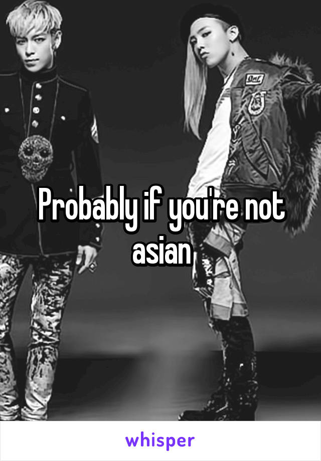 Probably if you're not asian