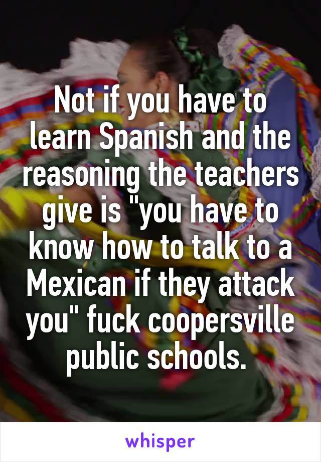Not if you have to learn Spanish and the reasoning the teachers give is "you have to know how to talk to a Mexican if they attack you" fuck coopersville public schools. 