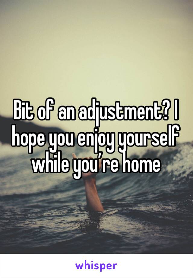Bit of an adjustment? I hope you enjoy yourself while you’re home