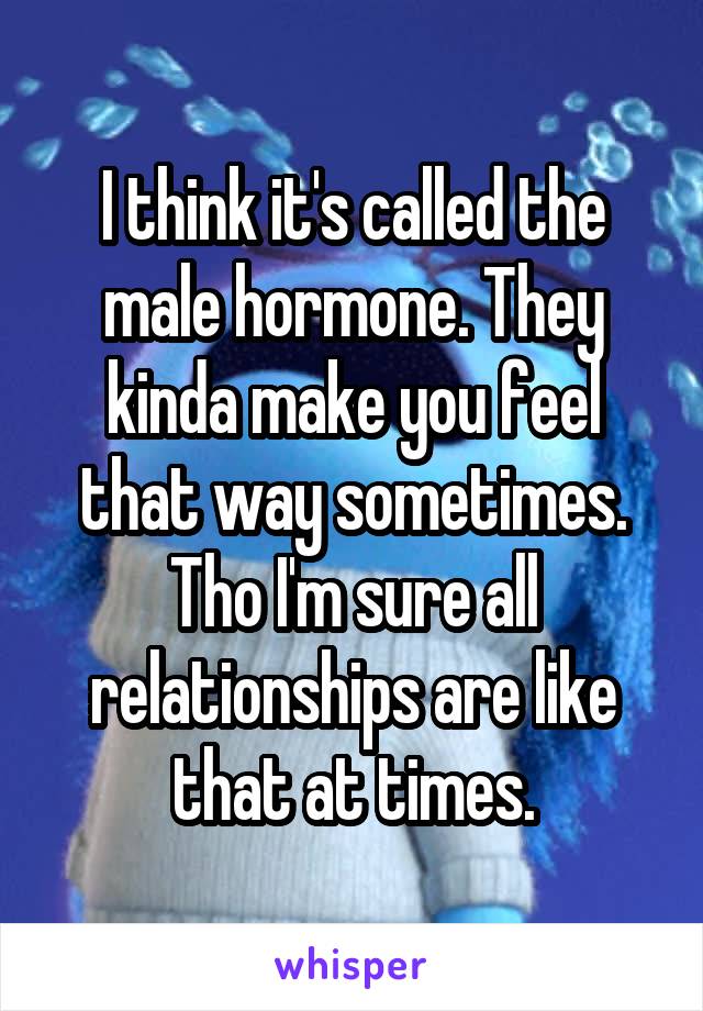I think it's called the male hormone. They kinda make you feel that way sometimes. Tho I'm sure all relationships are like that at times.
