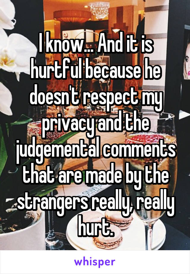 I know... And it is hurtful because he doesn't respect my privacy and the judgemental comments that are made by the strangers really, really hurt.