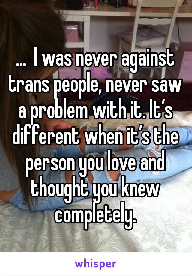 ...  I was never against trans people, never saw a problem with it. It’s different when it’s the person you love and thought you knew completely.