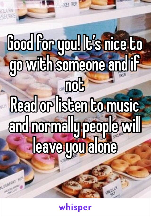 Good for you! It’s nice to go with someone and if not 
Read or listen to music and normally people will leave you alone 