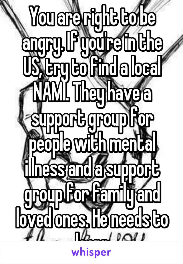You are right to be angry. If you're in the US, try to find a local NAMI. They have a support group for people with mental illness and a support group for family and loved ones. He needs to learn