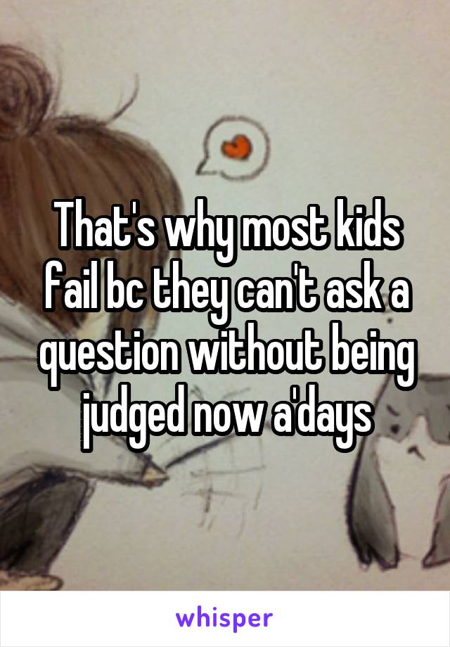 That's why most kids fail bc they can't ask a question without being judged now a'days