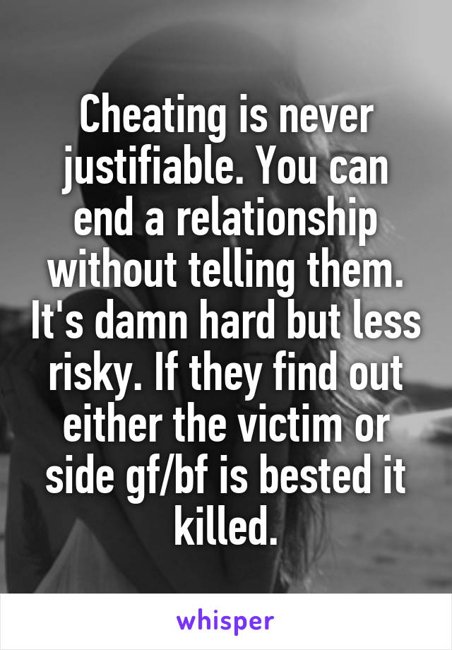 Cheating is never justifiable. You can end a relationship without telling them. It's damn hard but less risky. If they find out either the victim or side gf/bf is bested it killed.
