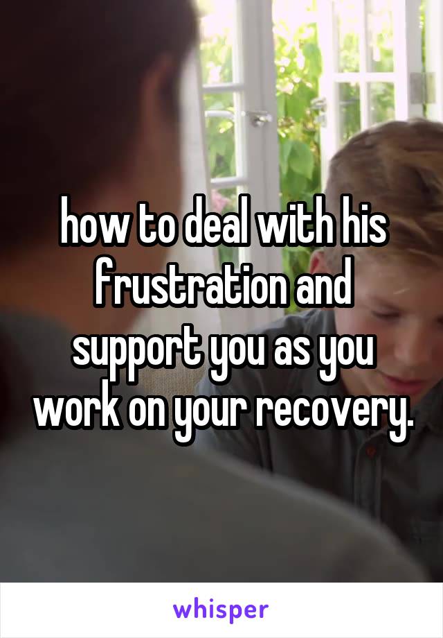 how to deal with his frustration and support you as you work on your recovery.