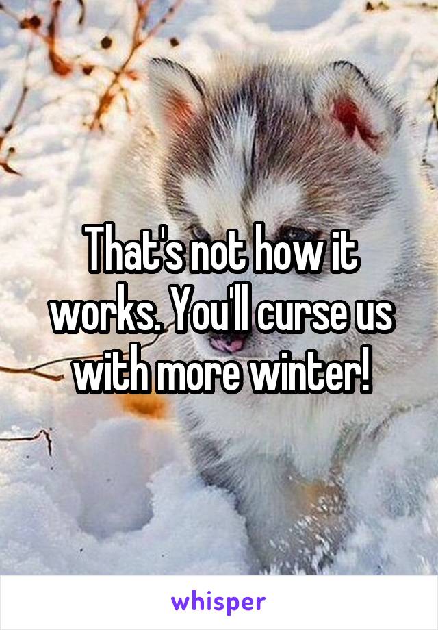 That's not how it works. You'll curse us with more winter!