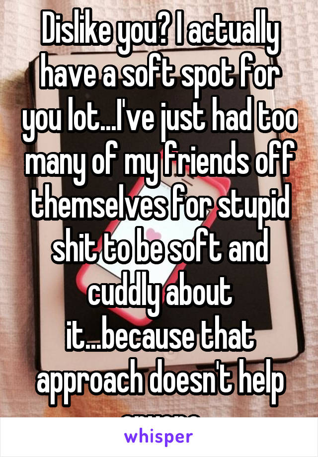 Dislike you? I actually have a soft spot for you lot...I've just had too many of my friends off themselves for stupid shit to be soft and cuddly about it...because that approach doesn't help anyone