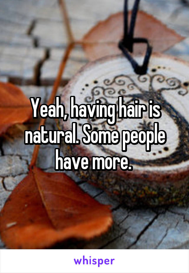 Yeah, having hair is natural. Some people have more. 