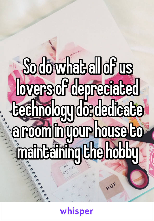 So do what all of us lovers of depreciated technology do: dedicate a room in your house to maintaining the hobby