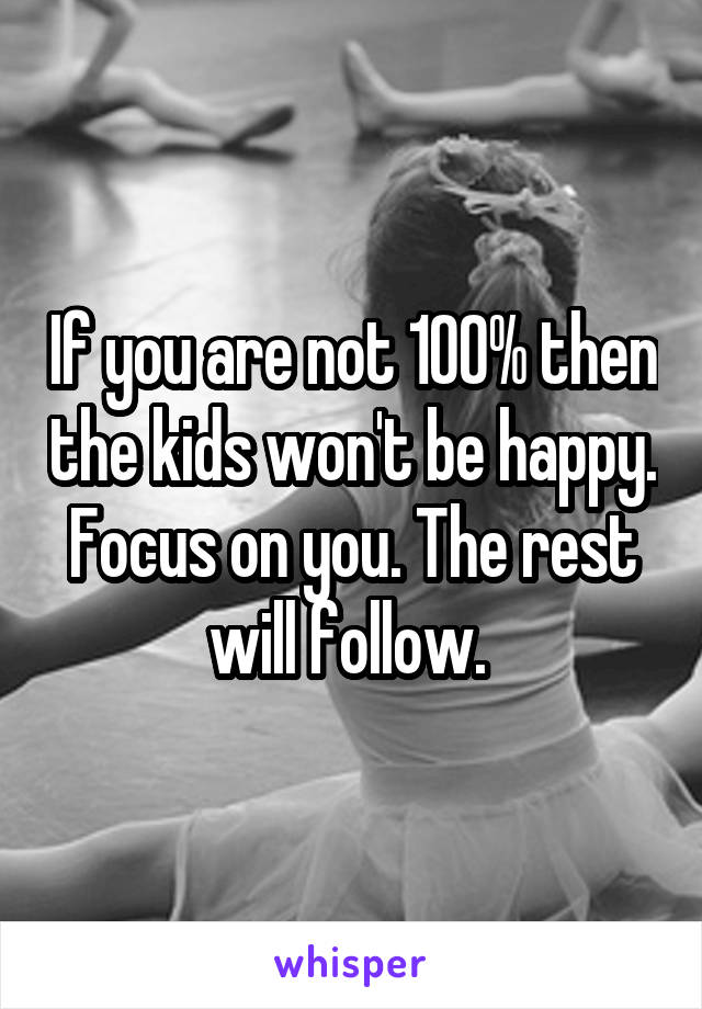 If you are not 100% then the kids won't be happy. Focus on you. The rest will follow. 