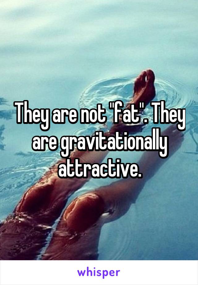 They are not "fat". They are gravitationally attractive.