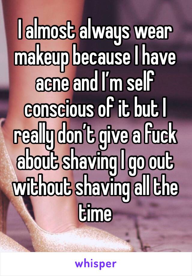 I almost always wear makeup because I have acne and I’m self conscious of it but I really don’t give a fuck about shaving I go out without shaving all the time 