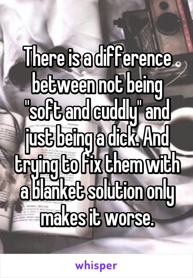 There is a difference between not being "soft and cuddly" and just being a dick. And trying to fix them with a blanket solution only makes it worse.