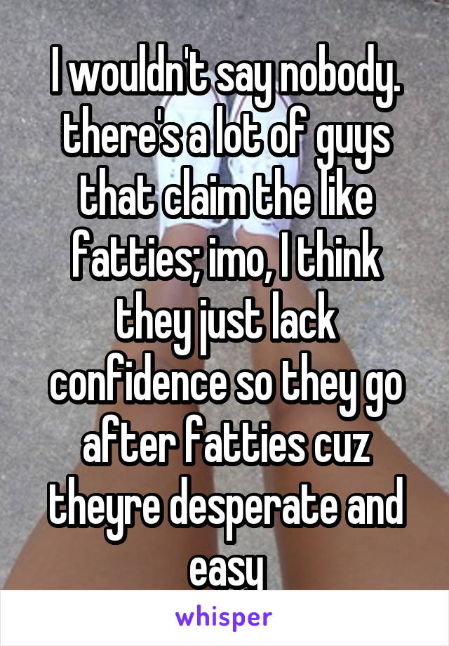 I wouldn't say nobody. there's a lot of guys that claim the like fatties; imo, I think they just lack confidence so they go after fatties cuz theyre desperate and easy