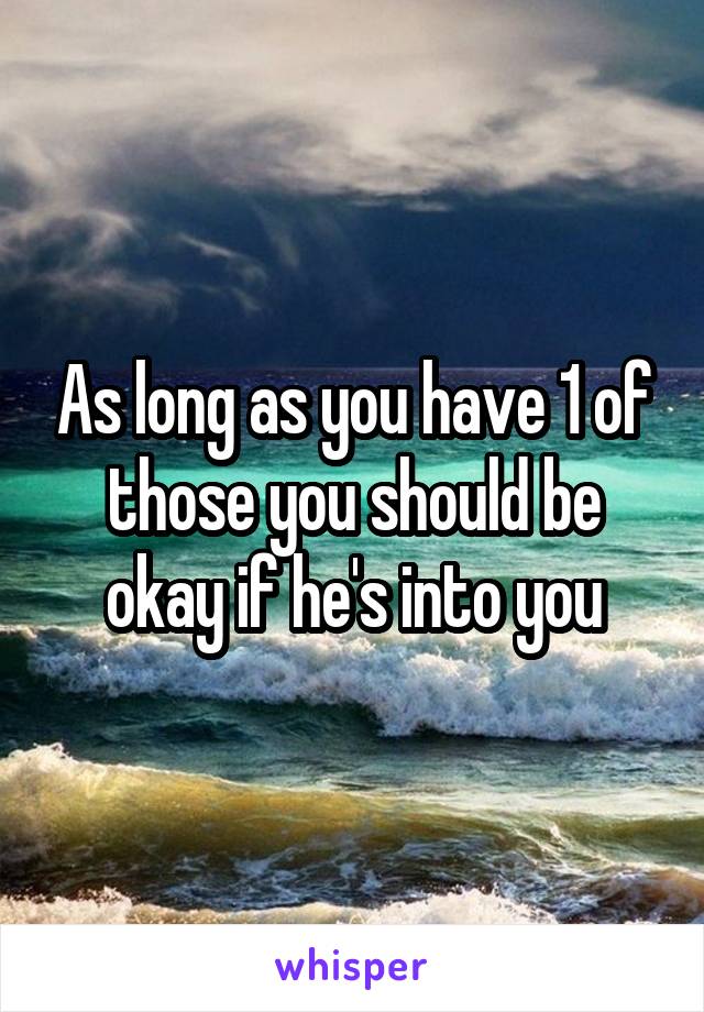 As long as you have 1 of those you should be okay if he's into you