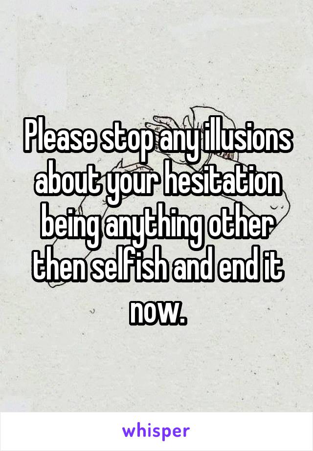 Please stop any illusions about your hesitation being anything other then selfish and end it now.