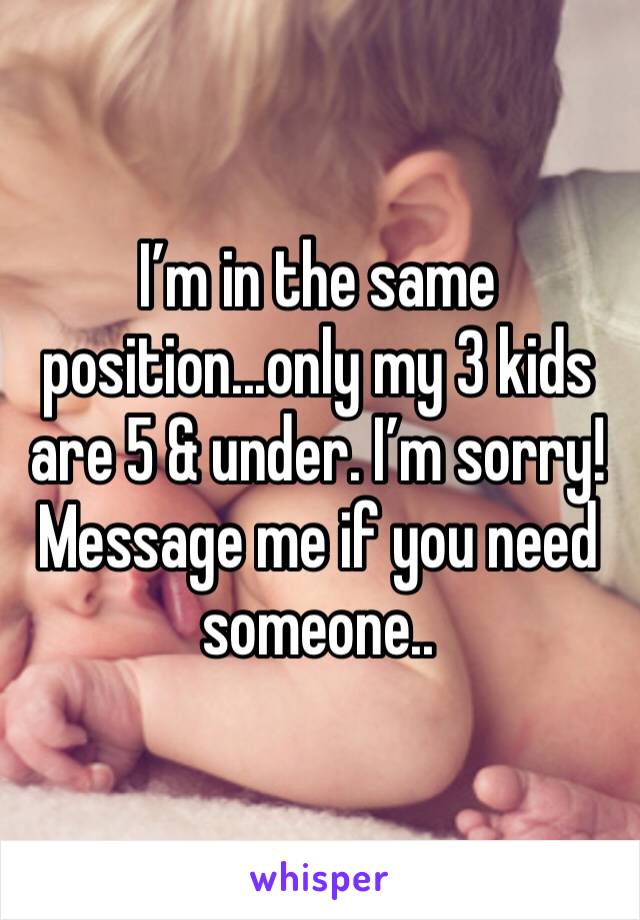 I’m in the same position...only my 3 kids are 5 & under. I’m sorry! Message me if you need someone..