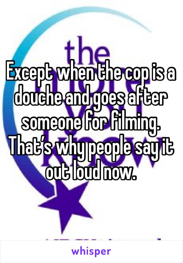 Except when the cop is a douche and goes after someone for filming. That’s why people say it out loud now. 