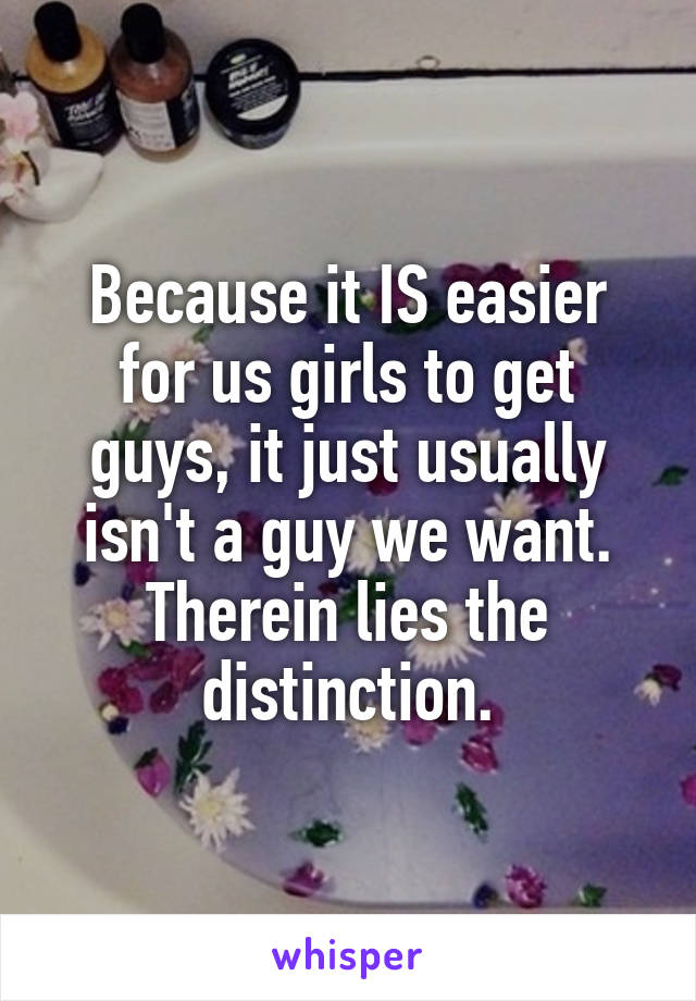 Because it IS easier for us girls to get guys, it just usually isn't a guy we want. Therein lies the distinction.