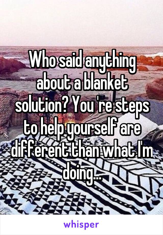 Who said anything about a blanket solution? You 're steps to help yourself are different than what I'm doing...