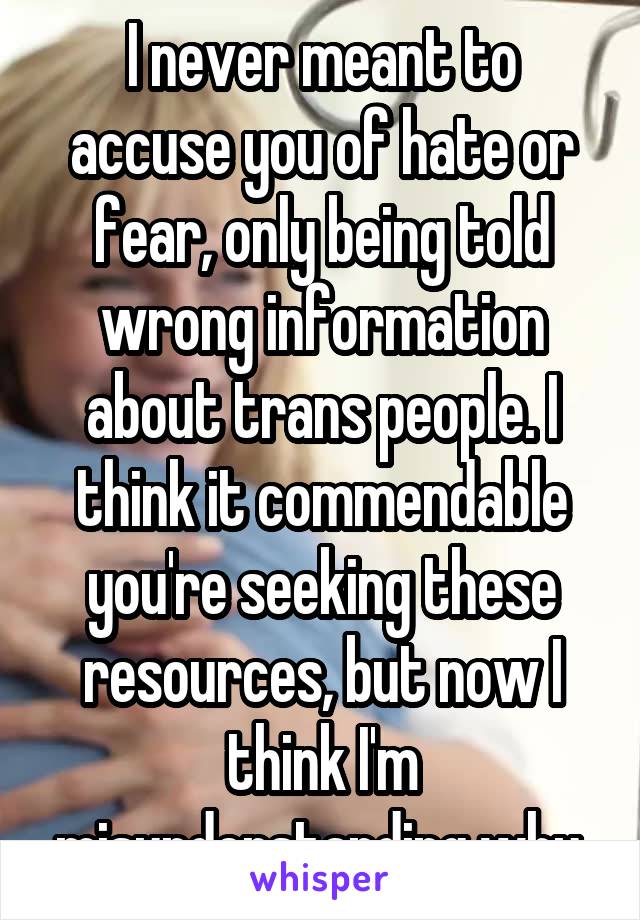 I never meant to accuse you of hate or fear, only being told wrong information about trans people. I think it commendable you're seeking these resources, but now I think I'm misunderstanding why.