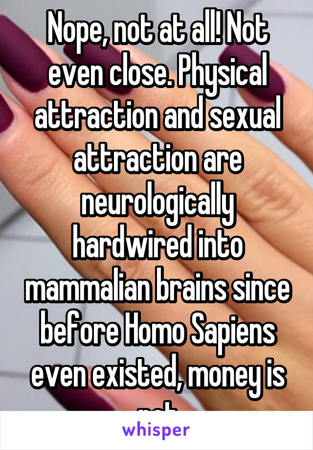 Nope, not at all! Not even close. Physical attraction and sexual attraction are neurologically hardwired into mammalian brains since before Homo Sapiens even existed, money is not
